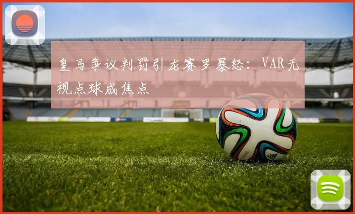 皇马争议判罚引龙赛罗暴怒:VAR无视点球成焦点