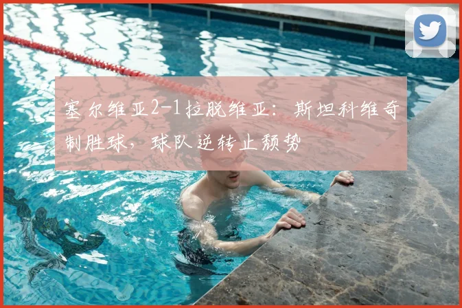 塞尔维亚2-1拉脱维亚：斯坦科维奇制胜球，球队逆转止颓势