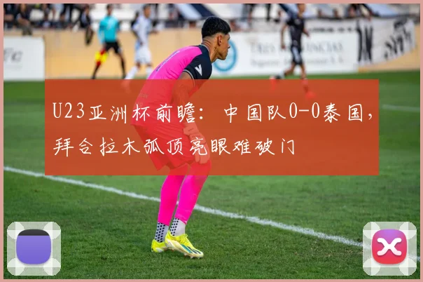 U23亚洲杯前瞻：中国队0-0泰国，拜合拉木弧顶亮眼难破门
