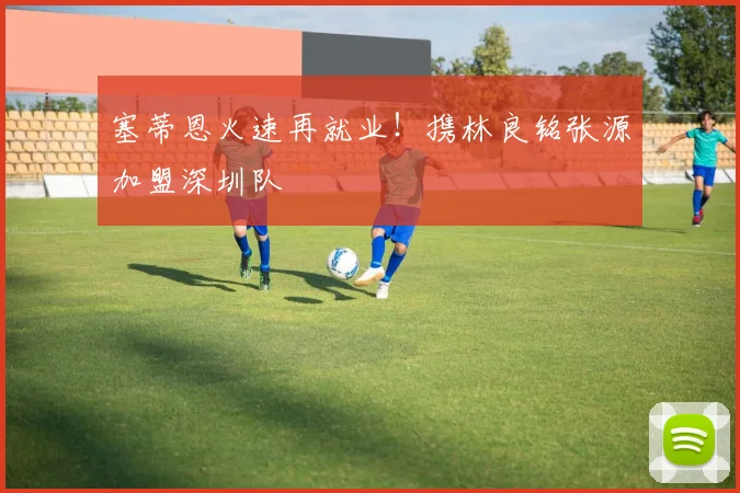塞蒂恩火速再就业！携林良铭张源加盟深圳队