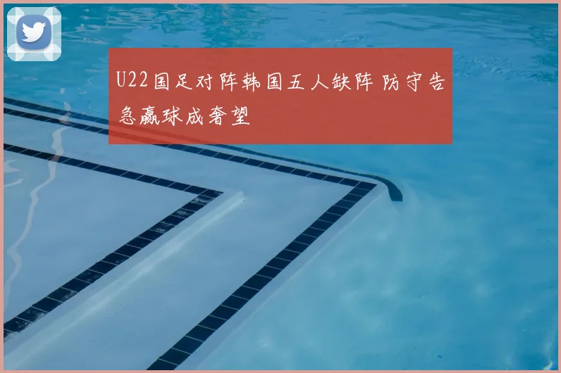 U22国足对阵韩国五人缺阵 防守告急赢球成奢望
