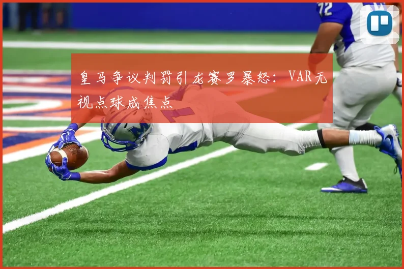 皇马争议判罚引龙赛罗暴怒:VAR无视点球成焦点