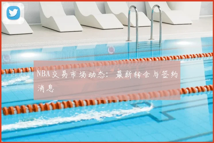 NBA交易市场动态：最新转会与签约消息