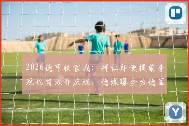 2026德甲收官战：拜仁即便提前夺冠也将放弃庆祝，德媒曝全为德国杯决赛让路