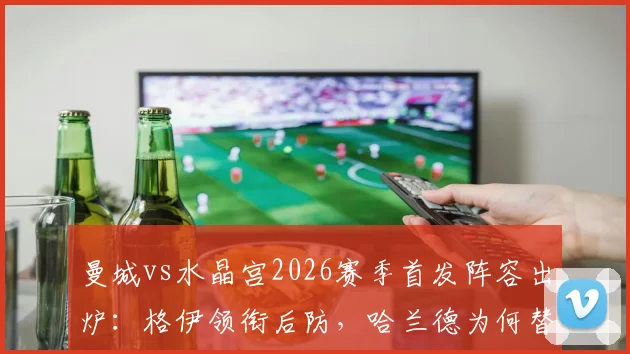 曼城vs水晶宫2026赛季首发阵容出炉:格伊领衔后防,哈兰德为何替补待命?