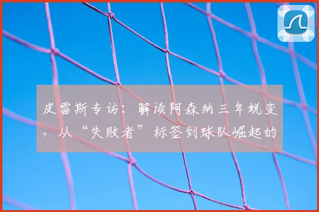 皮雷斯专访:解读阿森纳三年蜕变,从“失败者”标签到球队崛起的历程