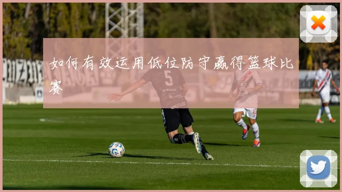 如何有效运用低位防守赢得篮球比赛