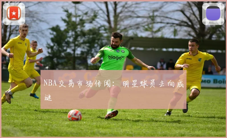 NBA交易市场传闻：明星球员去向成谜