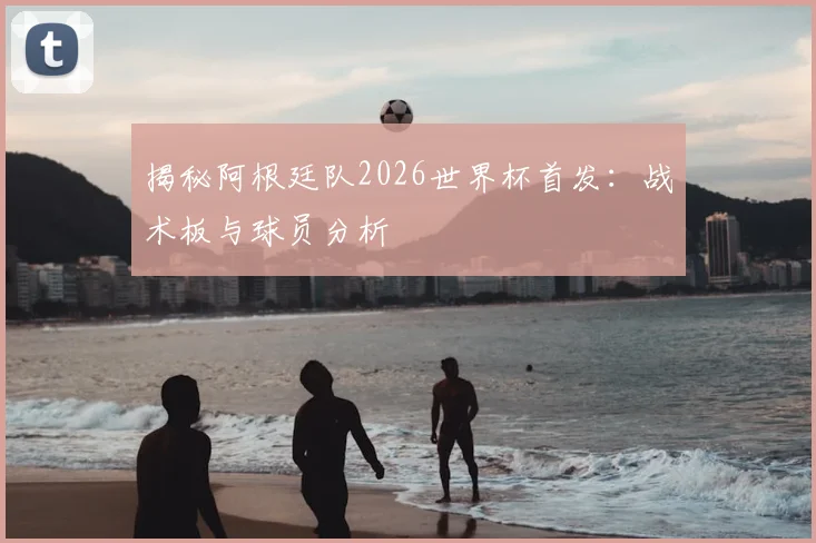 揭秘阿根廷队2026世界杯首发：战术板与球员分析