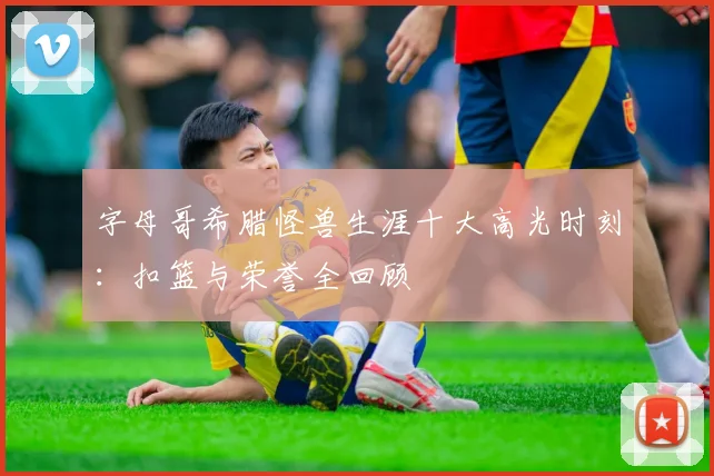 字母哥希腊怪兽生涯十大高光时刻：扣篮与荣誉全回顾
