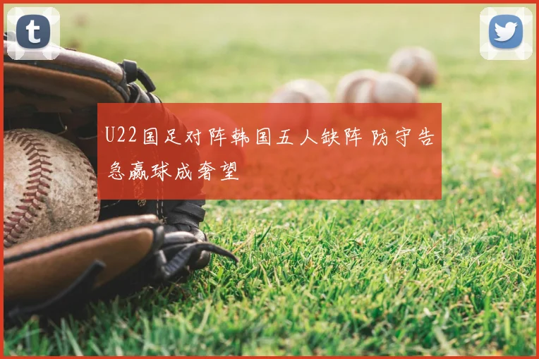 U22国足对阵韩国五人缺阵 防守告急赢球成奢望