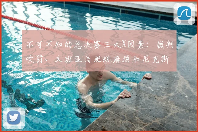 不可不知的总决赛三大X因素：裁判吹罚、文班亚马犯规麻烦和尼克斯替补奇兵