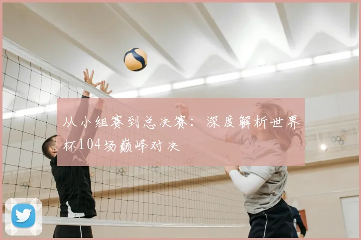 从小组赛到总决赛：深度解析世界杯104场巅峰对决