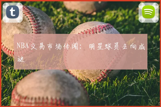 NBA交易市场传闻：明星球员去向成谜