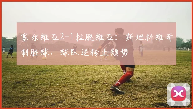 塞尔维亚2-1拉脱维亚：斯坦科维奇制胜球，球队逆转止颓势