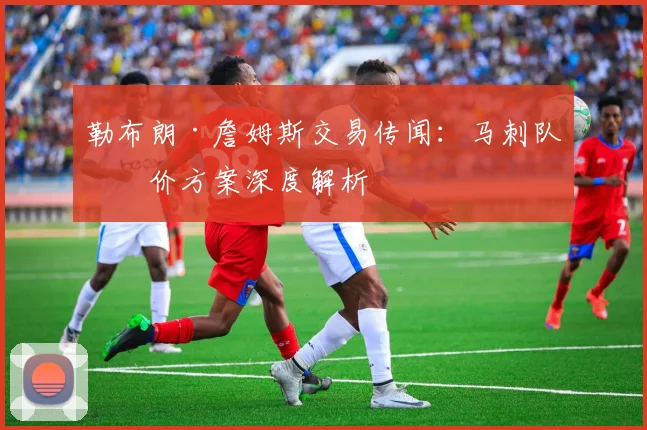 勒布朗·詹姆斯交易传闻：马刺队报价方案深度解析