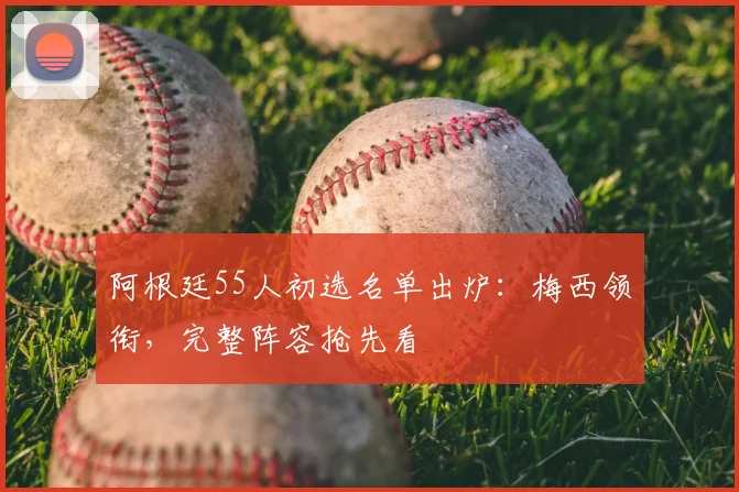 阿根廷55人初选名单出炉：梅西领衔，完整阵容抢先看