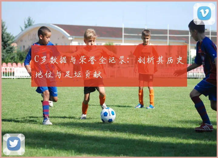 C罗数据与荣誉全记录：剖析其历史地位与足坛贡献