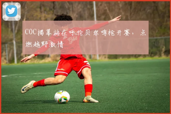 COC揭幕站在呼伦贝尔鸣枪开赛，点燃越野激情